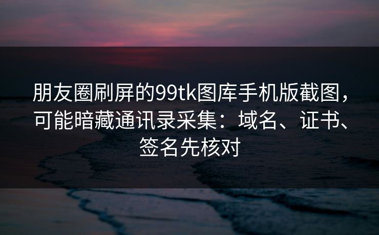 朋友圈刷屏的99tk图库手机版截图，可能暗藏通讯录采集：域名、证书、签名先核对