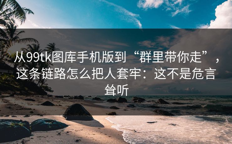 从99tk图库手机版到“群里带你走”，这条链路怎么把人套牢：这不是危言耸听