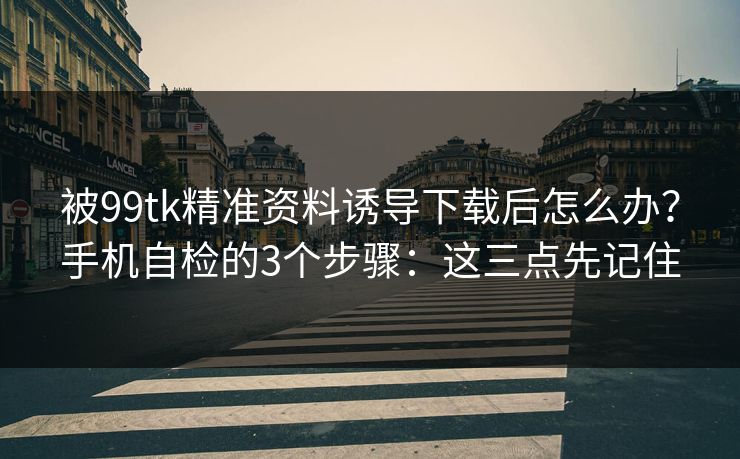 被99tk精准资料诱导下载后怎么办？手机自检的3个步骤：这三点先记住