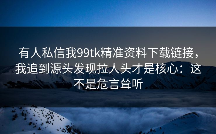 有人私信我99tk精准资料下载链接，我追到源头发现拉人头才是核心：这不是危言耸听