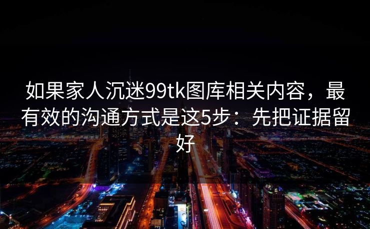 如果家人沉迷99tk图库相关内容，最有效的沟通方式是这5步：先把证据留好