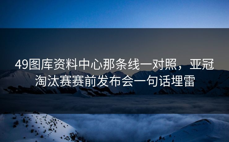 49图库资料中心那条线一对照，亚冠淘汰赛赛前发布会一句话埋雷