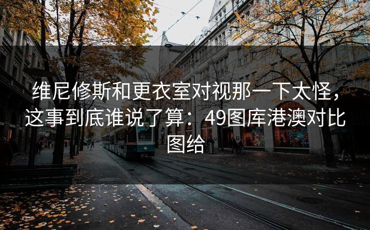 维尼修斯和更衣室对视那一下太怪，这事到底谁说了算：49图库港澳对比图给