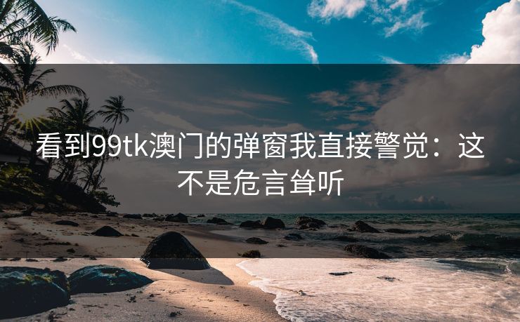 看到99tk澳门的弹窗我直接警觉：这不是危言耸听