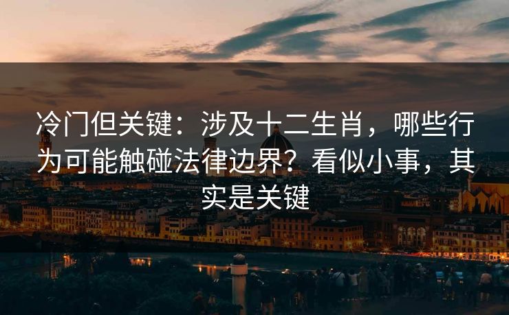 冷门但关键：涉及十二生肖，哪些行为可能触碰法律边界？看似小事，其实是关键