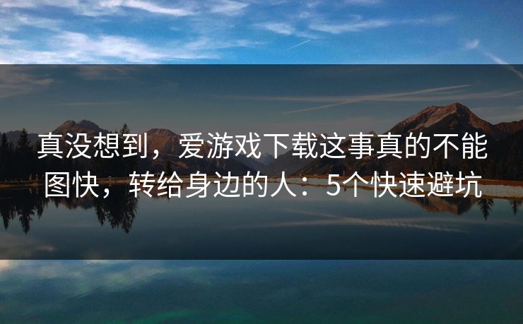 真没想到，爱游戏下载这事真的不能图快，转给身边的人：5个快速避坑