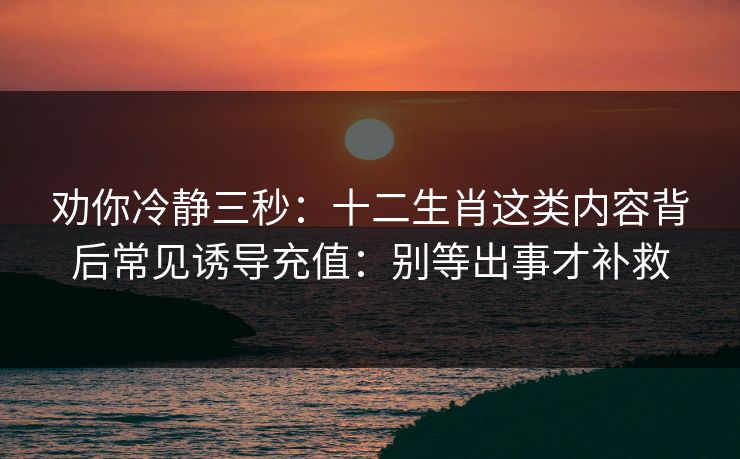劝你冷静三秒：十二生肖这类内容背后常见诱导充值：别等出事才补救