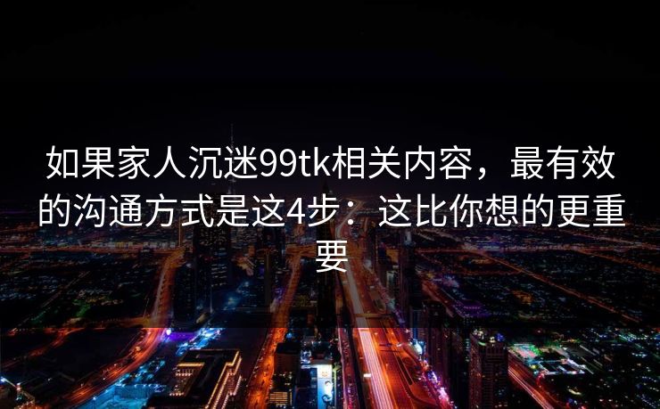 如果家人沉迷99tk相关内容，最有效的沟通方式是这4步：这比你想的更重要