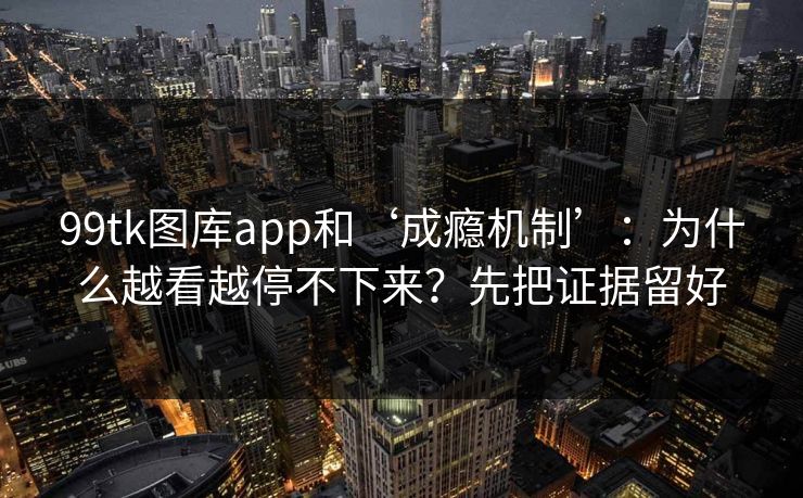 99tk图库app和‘成瘾机制’：为什么越看越停不下来？先把证据留好