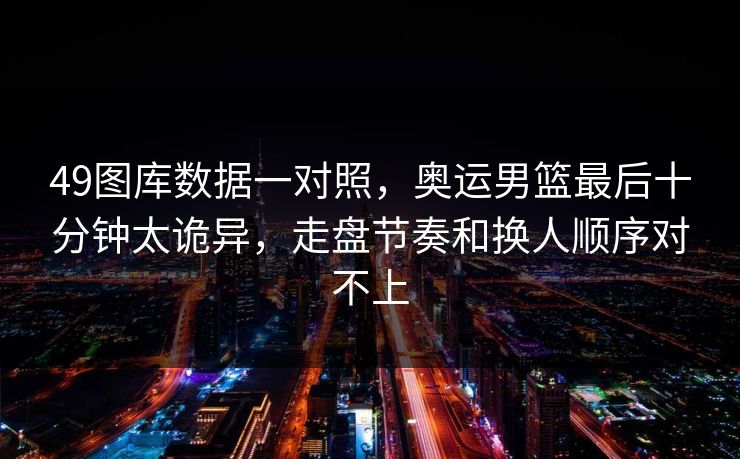 49图库数据一对照，奥运男篮最后十分钟太诡异，走盘节奏和换人顺序对不上
