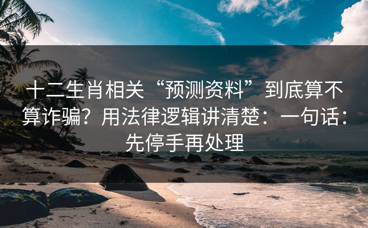十二生肖相关“预测资料”到底算不算诈骗？用法律逻辑讲清楚：一句话：先停手再处理