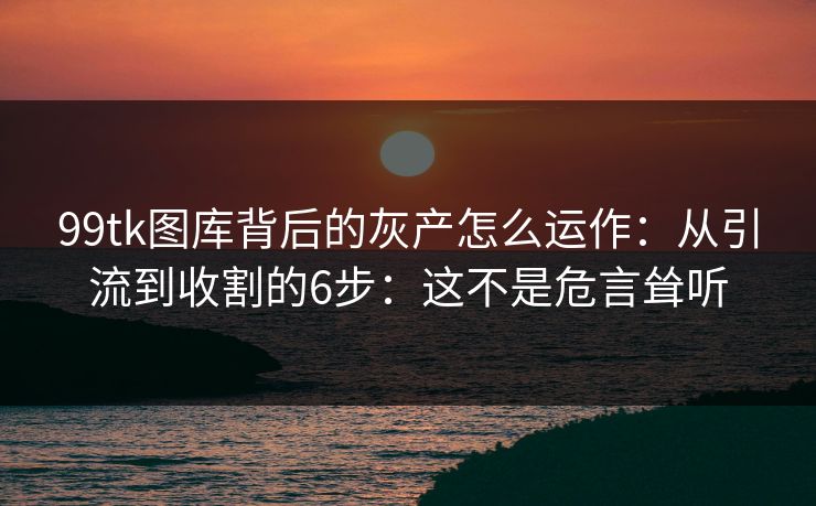 99tk图库背后的灰产怎么运作：从引流到收割的6步：这不是危言耸听