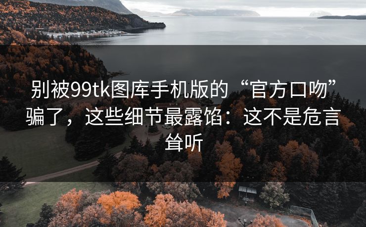 别被99tk图库手机版的“官方口吻”骗了，这些细节最露馅：这不是危言耸听