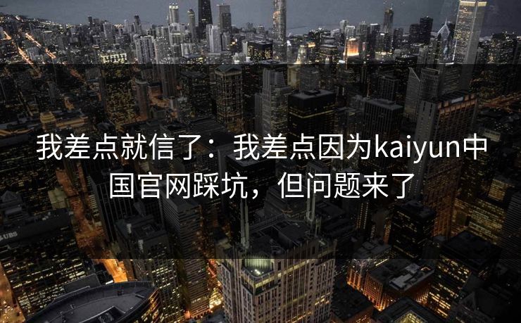 我差点就信了：我差点因为kaiyun中国官网踩坑，但问题来了
