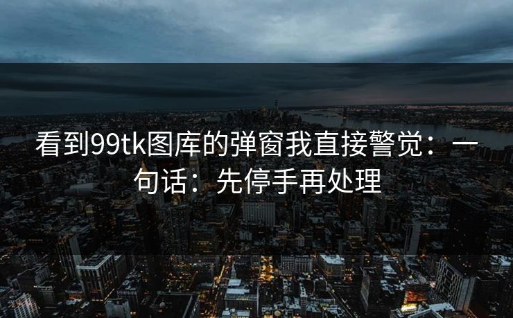 看到99tk图库的弹窗我直接警觉：一句话：先停手再处理