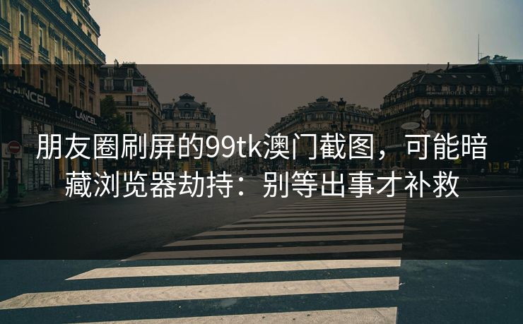 朋友圈刷屏的99tk澳门截图，可能暗藏浏览器劫持：别等出事才补救