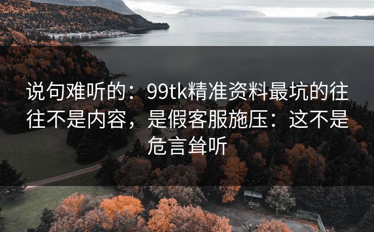 说句难听的：99tk精准资料最坑的往往不是内容，是假客服施压：这不是危言耸听