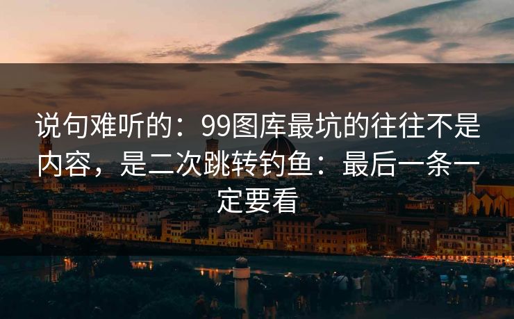 说句难听的：99图库最坑的往往不是内容，是二次跳转钓鱼：最后一条一定要看