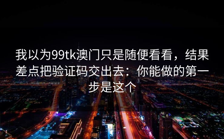 我以为99tk澳门只是随便看看，结果差点把验证码交出去：你能做的第一步是这个