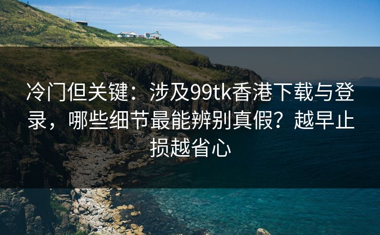 冷门但关键：涉及99tk香港下载与登录，哪些细节最能辨别真假？越早止损越省心