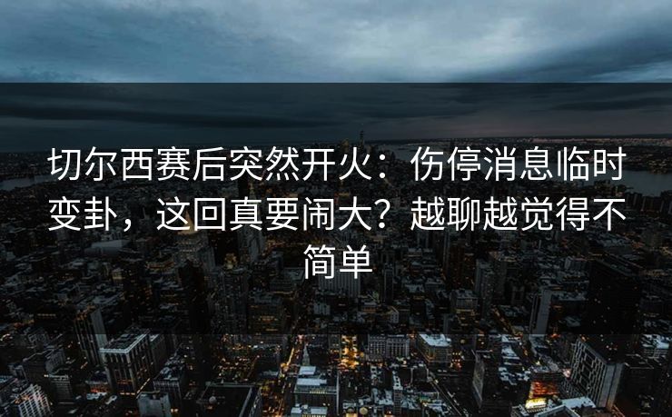 切尔西赛后突然开火：伤停消息临时变卦，这回真要闹大？越聊越觉得不简单
