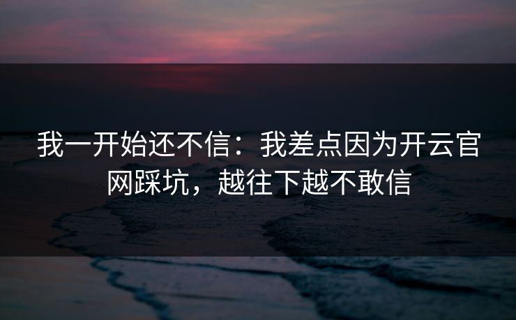 我一开始还不信：我差点因为开云官网踩坑，越往下越不敢信