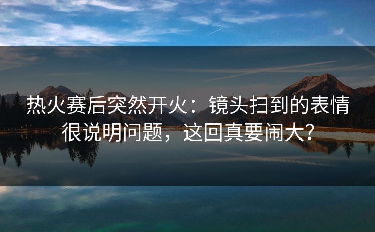 热火赛后突然开火：镜头扫到的表情很说明问题，这回真要闹大？