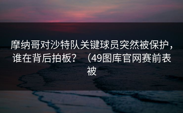 摩纳哥对沙特队关键球员突然被保护，谁在背后拍板？（49图库官网赛前表被