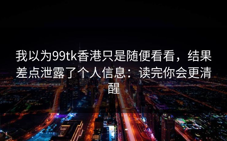 我以为99tk香港只是随便看看，结果差点泄露了个人信息：读完你会更清醒