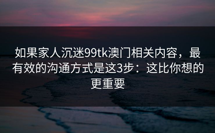 如果家人沉迷99tk澳门相关内容，最有效的沟通方式是这3步：这比你想的更重要