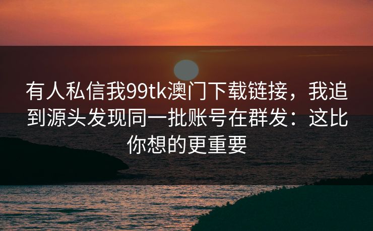 有人私信我99tk澳门下载链接，我追到源头发现同一批账号在群发：这比你想的更重要