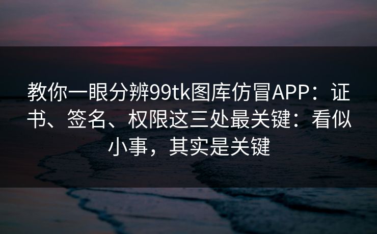教你一眼分辨99tk图库仿冒APP：证书、签名、权限这三处最关键：看似小事，其实是关键