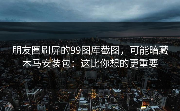 朋友圈刷屏的99图库截图，可能暗藏木马安装包：这比你想的更重要