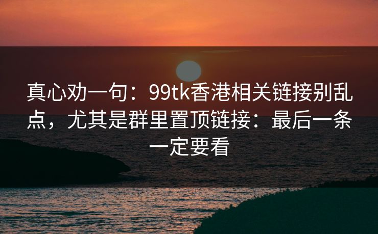 真心劝一句：99tk香港相关链接别乱点，尤其是群里置顶链接：最后一条一定要看