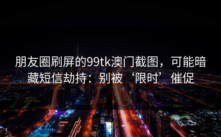 朋友圈刷屏的99tk澳门截图，可能暗藏短信劫持：别被‘限时’催促
