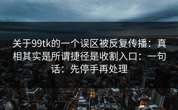 关于99tk的一个误区被反复传播：真相其实是所谓捷径是收割入口：一句话：先停手再处理