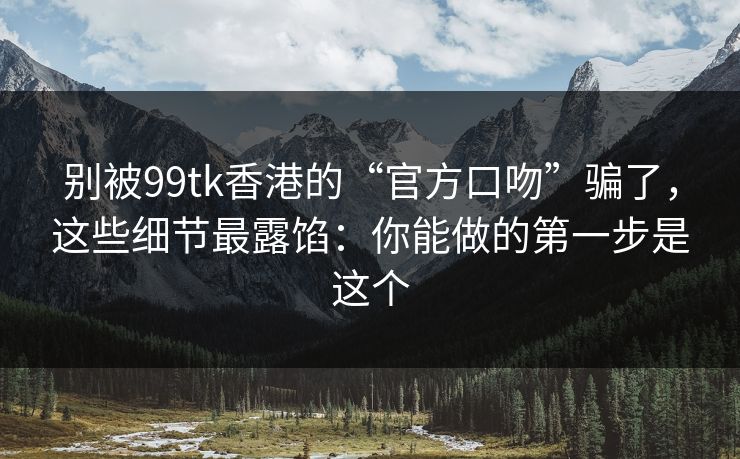 别被99tk香港的“官方口吻”骗了，这些细节最露馅：你能做的第一步是这个