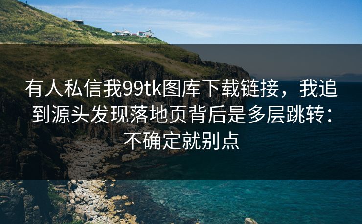 有人私信我99tk图库下载链接，我追到源头发现落地页背后是多层跳转：不确定就别点