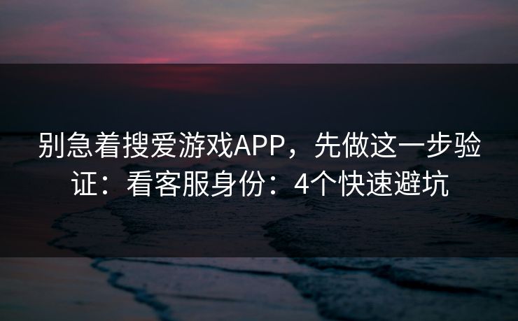 别急着搜爱游戏APP，先做这一步验证：看客服身份：4个快速避坑