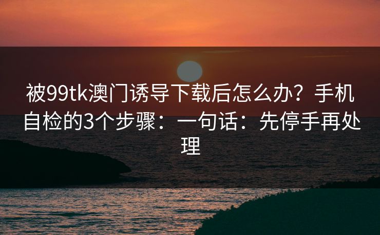 被99tk澳门诱导下载后怎么办？手机自检的3个步骤：一句话：先停手再处理