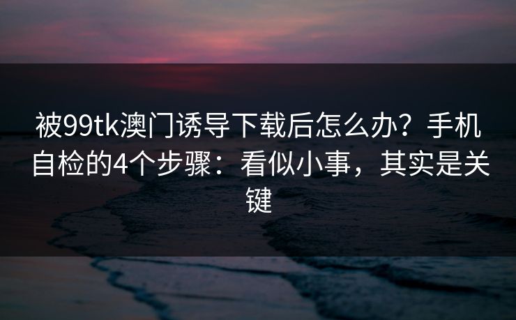 被99tk澳门诱导下载后怎么办？手机自检的4个步骤：看似小事，其实是关键