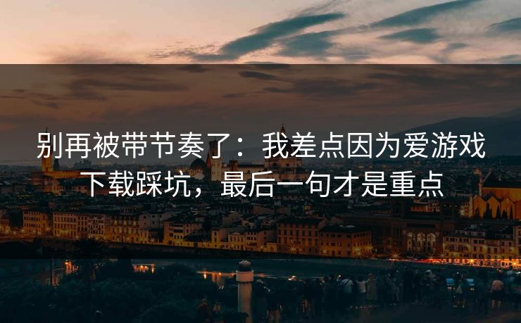 别再被带节奏了：我差点因为爱游戏下载踩坑，最后一句才是重点