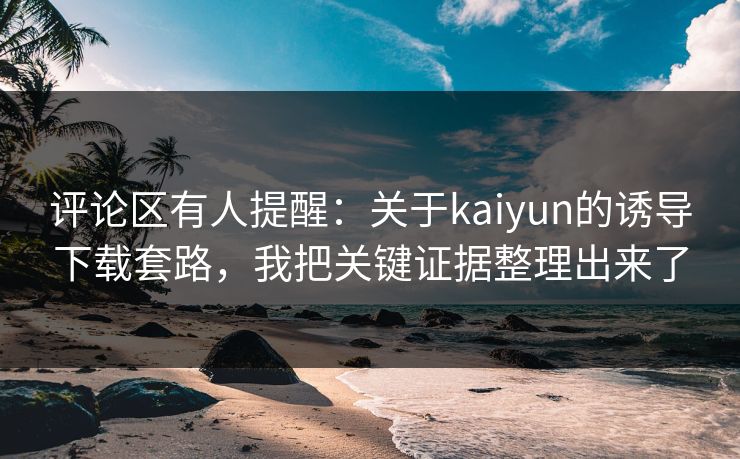 评论区有人提醒：关于kaiyun的诱导下载套路，我把关键证据整理出来了