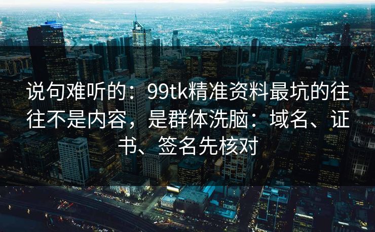 说句难听的：99tk精准资料最坑的往往不是内容，是群体洗脑：域名、证书、签名先核对