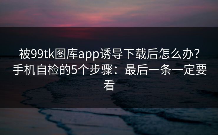 被99tk图库app诱导下载后怎么办？手机自检的5个步骤：最后一条一定要看