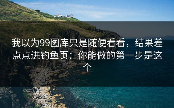 我以为99图库只是随便看看，结果差点点进钓鱼页：你能做的第一步是这个